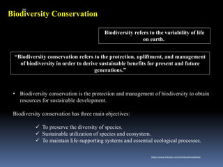 Biodiversity Conservation
“Biodiversity conservation refers to the protection, upliftment, and management
of biodiversity in order to derive sustainable benefits for present and future
generations.”
• Biodiversity conservation is the protection and management of biodiversity to obtain
resources for sustainable development.
Biodiversity conservation has three main objectives:
✓ To preserve the diversity of species.
✓ Sustainable utilization of species and ecosystem.
✓ To maintain life-supporting systems and essential ecological processes.
Biodiversity refers to the variability of life
on earth.
IBK
https://www.linkedin.com/in/dribrahimbathisk/
 