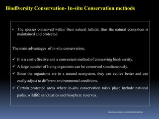 Biodiversity Conservation- In-situ Conservation methods
• The species conserved within their natural habitat, thus the natural ecosystem is
maintained and protected.
The main advantages of in-situ conservation,
✓ It is a cost-effective and a convenient method of conserving biodiversity.
✓ A large number of living organisms can be conserved simultaneously.
✓ Since the organisms are in a natural ecosystem, they can evolve better and can
easily adjust to different environmental conditions.
✓ Certain protected areas where in-situ conservation takes place include national
parks, wildlife sanctuaries and biosphere reserves.
IBK
https://www.linkedin.com/in/dribrahimbathisk/
 