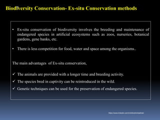 Biodiversity Conservation- Ex-situ Conservation methods
• Ex-situ conservation of biodiversity involves the breeding and maintenance of
endangered species in artificial ecosystems such as zoos, nurseries, botanical
gardens, gene banks, etc.
• There is less competition for food, water and space among the organisms..
The main advantages of Ex-situ conservation,
✓ The animals are provided with a longer time and breeding activity.
✓ The species bred in captivity can be reintroduced in the wild.
✓ Genetic techniques can be used for the preservation of endangered species.
IBK
https://www.linkedin.com/in/dribrahimbathisk/
 