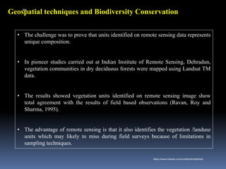 Geospatial techniques and Biodiversity Conservation
• The challenge was to prove that units identified on remote sensing data represents
unique composition.
• In pioneer studies carried out at Indian Institute of Remote Sensing, Dehradun,
vegetation communities in dry deciduous forests were mapped using Landsat TM
data.
• The results showed vegetation units identified on remote sensing image show
total agreement with the results of field based observations (Ravan, Roy and
Sharma, 1995).
• The advantage of remote sensing is that it also identifies the vegetation /landuse
units which may likely to miss during field surveys because of limitations in
sampling techniques.
IBK
https://www.linkedin.com/in/dribrahimbathisk/
 
