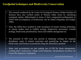 Geospatial techniques and Biodiversity Conservation
• The research conducted by the Centre for Ecological Sciences (Indian Institute of
Science) have also verified results in Western Ghats forest by classifying
ecological entities differentiated in terms of their composition/configuration to
which field investigations of biodiversity can be linked (Nagendra and Gadgil,
1999).
• Thus, the efforts have resulted in wide acceptance of remote sensing technology
in various studies such as wildlife ecology, biodiversity assessment, wetland
ecology, biodiversity prioritization, forest and wildlife management etc.
• The potential of GIS were also proved in landscape ecology by mapping
disturbance zones in natural ecosystem and quantifying its impact on the
biodiversity and biomass accumulation along the disturbance gradient.
• Many state governments are also making use of GIS for forest management,
working plans, biodiversity, village ecodevelopment, and plantation inventory for
Forest Development Corporation.
IBK
https://www.linkedin.com/in/dribrahimbathisk/
 