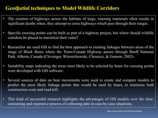 Geospatial techniques to Model Wildlife Corridors
• The creation of highways across the habitats of large, roaming mammals often results in
significant deaths when, they attempt to cross highways which pass through their ranges.
• Specific crossing points can be built as part of a highway project, but where should wildlife
corridors be placed to maximize their value?
• Researcher are used GIS to find the best approach to creating linkages between areas of the
range of Black Bears where the Trans-Canada Highway passes through Banff National
Park, Alberta, Canada (Clevenger, Wierszchowski, Chruszcz, & Gunson, 2002).
• Suitability maps indicating the areas most likely to be selected by bears for crossing points
were developed with GIS software.
• Several sources of data on bear movements were used to create and compare models to
predict the most likely linkage points that would be used by bears, to minimize both
construction costs and road-kill.
• This kind of successful research highlights the advantages of GIS models over the time-
consuming and expensive process of collecting data in case-by-case situations.
IBK
https://www.linkedin.com/in/dribrahimbathisk/
 