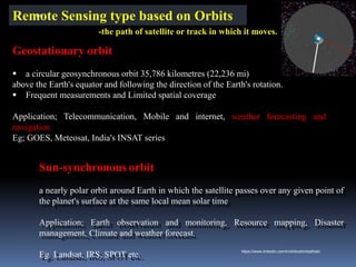 Geostationary orbit
▪ a circular geosynchronous orbit 35,786 kilometres (22,236 mi)
above the Earth's equator and following the direction of the Earth's rotation.
▪ Frequent measurements and Limited spatial coverage
Application; Telecommunication, Mobile and internet, weather forecasting and
navigation
Eg; GOES, Meteosat, India's INSAT series
Sun-synchronous orbit
a nearly polar orbit around Earth in which the satellite passes over any given point of
the planet's surface at the same local mean solar time
Application; Earth observation and monitoring, Resource mapping, Disaster
management, Climate and weather forecast.
Eg. Landsat, IRS, SPOT etc.
Remote Sensing type based on Orbits
-the path of satellite or track in which it moves.
IBK
https://www.linkedin.com/in/dribrahimbathisk/
 