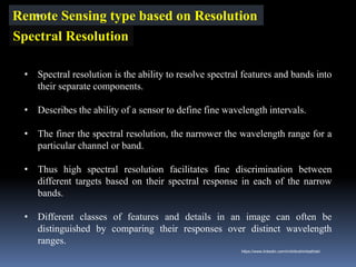 Remote Sensing type based on Resolution
Spectral Resolution
• Spectral resolution is the ability to resolve spectral features and bands into
their separate components.
• Describes the ability of a sensor to define fine wavelength intervals.
• The finer the spectral resolution, the narrower the wavelength range for a
particular channel or band.
• Thus high spectral resolution facilitates fine discrimination between
different targets based on their spectral response in each of the narrow
bands.
• Different classes of features and details in an image can often be
distinguished by comparing their responses over distinct wavelength
ranges.
IBK
https://www.linkedin.com/in/dribrahimbathisk/
 