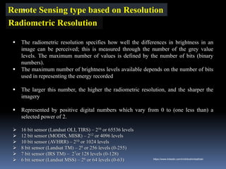 Remote Sensing type based on Resolution
Radiometric Resolution
▪ The radiometric resolution specifies how well the differences in brightness in an
image can be perceived; this is measured through the number of the grey value
levels. The maximum number of values is defined by the number of bits (binary
numbers).
▪ The maximum number of brightness levels available depends on the number of bits
used in representing the energy recorded
▪ The larger this number, the higher the radiometric resolution, and the sharper the
imagery
▪ Represented by positive digital numbers which vary from 0 to (one less than) a
selected power of 2.
➢ 16 bit sensor (Landsat OLI, TIRS) – 216 or 65536 levels
➢ 12 bit sensor (MODIS, MISR) – 212 or 4096 levels
➢ 10 bit sensor (AVHRR) – 210 or 1024 levels
➢ 8 bit sensor (Landsat TM) – 28 or 256 levels (0-255)
➢ 7 bit sensor (IRS TM) – 27or 128 levels (0-128)
➢ 6 bit sensor (Landsat MSS) – 26 or 64 levels (0-63)
IBK
https://www.linkedin.com/in/dribrahimbathisk/
 