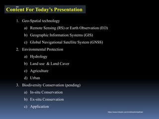 Content For Today’s Presentation
1. Geo-Spatial technology
a) Remote Sensing (RS) or Earth Observation (EO)
b) Geographic Information Systems (GIS)
c) Global Navigational Satellite System (GNSS)
2. Environmental Protection
a) Hydrology
b) Land use & Land Caver
c) Agriculture
d) Urban
3. Biodiversity Conservation (pending)
a) In-situ Conservation
b) Ex-situ Conservation
c) Application
IBK
https://www.linkedin.com/in/dribrahimbathisk/
 