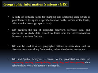 Geographic Information Systems (GIS)
• A suite of software tools for mapping and analyzing data which is
georeferenced (assigned a specific location on the surface of the Earth,
otherwise known as geospatial data).
• GIS requires the use of computer hardware, software, data, and
specialists to study data related to Earth and the interconnections
between its various features.
• GIS can be used to detect geographic patterns in other data, such as
disease clusters resulting from toxins, sub-optimal water access, etc.
• GIS and Spatial Analytics is central to the geospatial universe for
capturing, storing, manipulating, analyzing and interpreting data
relationships to establish pattern and trends.
IBK
https://www.linkedin.com/in/dribrahimbathisk/
 