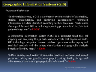 Geographic Information Systems (GIS)
“In the strictest sense, a GIS is a computer system capable of assembling,
storing, manipulating, and displaying geographically referenced
information, i.e. data identified according to their locations. Practitioners
also regard the total GIS as including operating personnel and the data that
go into the system.” ~ USGS“
A geographic information system (GIS) is a computer-based tool for
mapping and analyzing things that exist and events that happen on earth.
GIS technology integrates common database operations such as query and
statistical analysis with the unique visualization and geographic analysis
benefits offered by maps.” ~ ESRI
“GIS is an integrated system of computer hardware, software, and trained
personnel linking topographic, demographic, utility, facility, image and
other resource data that is geographically referenced.” ~ NASA
Important Definitions
IBK
https://www.linkedin.com/in/dribrahimbathisk/
 