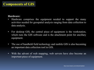 Components of GIS
Hardware:
• Hardware comprises the equipment needed to support the many
activities needed for geospatial analysis ranging from data collection to
data analysis.
• For desktop GIS, the central piece of equipment is the workstation,
which runs the GIS software and is the attachment point for ancillary
equipment.
• The use of handheld field technology and mobile GIS is also becoming
an important data collection tool in GIS.
• With the advent of web mapping, web servers have also become an
important piece of equipment.
IBK
https://www.linkedin.com/in/dribrahimbathisk/
 