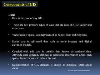 Components of GIS
Data:
• Data is the core of any GIS.
• There are two primary types of data that are used in GIS: vector and
raster data.
• Vector data is spatial data represented as points, lines and polygons.
• Raster data is cell-based data such as aerial imagery and digital
elevation models.
• Coupled with this data is usually data known as attribute data.
Attribute data generally defined as additional information about each
spatial feature housed in tabular format.
• Documentation of GIS datasets is known as metadata (Data about
data).
IBK
https://www.linkedin.com/in/dribrahimbathisk/
 