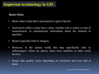 Important terminology in GIS
Raster Data:
• Raster data is data that is presented in a grid of pixels.
• Each pixel within a raster has a value, whether it be a colour or unit of
measurement, to communicate information about the element in
question.
• Rasters typically refer to imagery.
• However, in the spatial world, this may specifically refer to
orthoimagery which are photos taken from satellites or other aerial
devices.
• Raster data quality varies depending on resolution and your task at
hand.
IBK
https://www.linkedin.com/in/dribrahimbathisk/
 