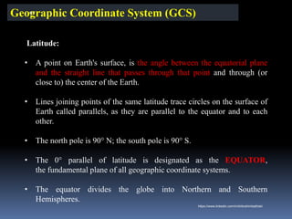 Geographic Coordinate System (GCS)
Latitude:
• A point on Earth's surface, is the angle between the equatorial plane
and the straight line that passes through that point and through (or
close to) the center of the Earth.
• Lines joining points of the same latitude trace circles on the surface of
Earth called parallels, as they are parallel to the equator and to each
other.
• The north pole is 90° N; the south pole is 90° S.
• The 0° parallel of latitude is designated as the EQUATOR,
the fundamental plane of all geographic coordinate systems.
• The equator divides the globe into Northern and Southern
Hemispheres.
IBK
https://www.linkedin.com/in/dribrahimbathisk/
 