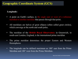 Geographic Coordinate System (GCS)
Longitude:
• A point on Earth's surface, is the angle east or west of a reference
meridian to another meridian that passes through that point.
• All meridians are halves of great ellipses (often called great circles),
which converge at the north and south poles.
• The meridian of the British Royal Observatory in Greenwich, in
south-east London, England, is the international prime meridian
• The prime meridian determines the proper Eastern and Western
Hemispheres
• The longitude can be defined maximum as 180° east from the Prime
Meridian and 180° west from the Prime Meridian.
IBK
https://www.linkedin.com/in/dribrahimbathisk/
 