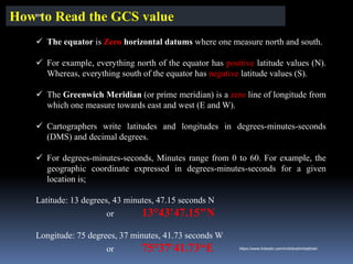 ✓ The equator is Zero horizontal datums where one measure north and south.
✓ For example, everything north of the equator has positive latitude values (N).
Whereas, everything south of the equator has negative latitude values (S).
✓ The Greenwich Meridian (or prime meridian) is a zero line of longitude from
which one measure towards east and west (E and W).
✓ Cartographers write latitudes and longitudes in degrees-minutes-seconds
(DMS) and decimal degrees.
✓ For degrees-minutes-seconds, Minutes range from 0 to 60. For example, the
geographic coordinate expressed in degrees-minutes-seconds for a given
location is;
Latitude: 13 degrees, 43 minutes, 47.15 seconds N
or 13°43'47.15"N
Longitude: 75 degrees, 37 minutes, 41.73 seconds W
or 75°37'41.73“E
How to Read the GCS value
IBK
https://www.linkedin.com/in/dribrahimbathisk/
 