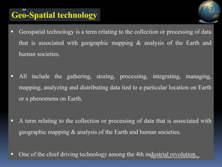 Geo-Spatial technology
▪ Geospatial technology is a term relating to the collection or processing of data
that is associated with geographic mapping & analysis of the Earth and
human societies.
▪ All include the gathering, storing, processing, integrating, managing,
mapping, analyzing and distributing data tied to a particular location on Earth
or a phenomena on Earth.
▪ A term relating to the collection or processing of data that is associated with
geographic mapping & analysis of the Earth and human societies.
▪ One of the chief driving technology among the 4th industrial revolution.
IBK
https://www.linkedin.com/in/dribrahimbathisk/
 
