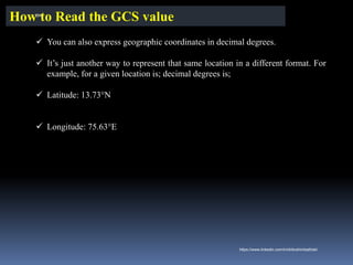 ✓ You can also express geographic coordinates in decimal degrees.
✓ It’s just another way to represent that same location in a different format. For
example, for a given location is; decimal degrees is;
✓ Latitude: 13.73°N
✓ Longitude: 75.63°E
How to Read the GCS value
IBK
https://www.linkedin.com/in/dribrahimbathisk/
 
