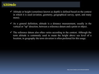 ✓ Altitude or height (sometimes known as depth) is defined based on the context
in which it is used (aviation, geometry, geographical survey, sport, and many
more).
✓ As a general definition, altitude is a distance measurement, usually in the
vertical or "up" direction, between a reference datum and a point or object.
✓ The reference datum also often varies according to the context. Although the
term altitude is commonly used to mean the height above sea level of a
location, in geography the term elevation is often preferred for this usage.
Altitude
IBK
https://www.linkedin.com/in/dribrahimbathisk/
 