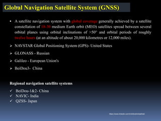 Global Navigation Satellite System (GNSS)
▪ A satellite navigation system with global coverage generally achieved by a satellite
constellation of 18-30 medium Earth orbit (MEO) satellites spread between several
orbital planes using orbital inclinations of >50° and orbital periods of roughly
twelve hours (at an altitude of about 20,000 kilometres or 12,000 miles).
➢ NAVSTAR Global Positioning System (GPS)- United States
➢ GLONASS - Russian
➢ Galileo - European Union's
➢ BeiDou3- China
Regional navigation satellite systems
✓ BeiDou-1&2- China
✓ NAVIC- India
✓ QZSS- Japan
IBK
https://www.linkedin.com/in/dribrahimbathisk/
 
