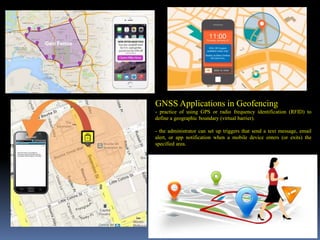 GNSS Applications in Geofencing
- practice of using GPS or radio frequency identification (RFID) to
define a geographic boundary (virtual barrier).
- the administrator can set up triggers that send a text message, email
alert, or app notification when a mobile device enters (or exits) the
specified area.
IBK
https://www.linkedin.com/in/dribrahimbathisk/
 