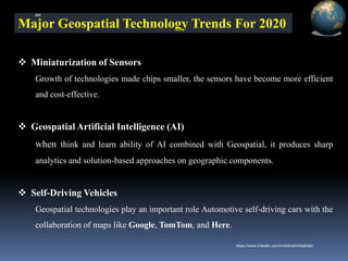 Major Geospatial Technology Trends For 2020
❖ Miniaturization of Sensors
Growth of technologies made chips smaller, the sensors have become more efficient
and cost-effective.
❖ Geospatial Artificial Intelligence (AI)
when think and learn ability of AI combined with Geospatial, it produces sharp
analytics and solution-based approaches on geographic components.
❖ Self-Driving Vehicles
Geospatial technologies play an important role Automotive self-driving cars with the
collaboration of maps like Google, TomTom, and Here.
IBK
https://www.linkedin.com/in/dribrahimbathisk/
 