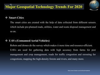 Major Geospatial Technology Trends For 2020
❖ Smart Cities
The smart cities are created with the help of data collected from different sensors
which include pre-planned roads, utilities, water and waste disposal management and
so on.
❖ UAVs (Unmanned Aerial Vehicles)
Robots and drones do the survey which makes it more time and resource-efficient.
UAVs are used for gathering data with high accuracy from farms for pest
management and crop management, roads for traffic congestion and rerouting for
congestions, mapping the high-density forests and rivers, and many more.
IBK
https://www.linkedin.com/in/dribrahimbathisk/
 