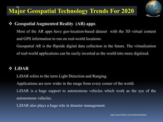 Major Geospatial Technology Trends For 2020
❖ Geospatial Augmented Reality (AR) apps
Most of the AR apps have geo-location-based dataset with the 3D virtual content
and GPS information to run on real-world locations.
Geospatial AR is the flipside digital data collection in the future. The virtualization
of real-world applications can be easily inverted as the world into more digitized.
❖ LiDAR
LiDAR refers to the term Light Detection and Ranging.
Applications are now wider in the range from every corner of the world.
LiDAR is a huge support to autonomous vehicles which work as the eye of the
autonomous vehicles.
LiDAR also plays a huge role in disaster management.
IBK
https://www.linkedin.com/in/dribrahimbathisk/
 