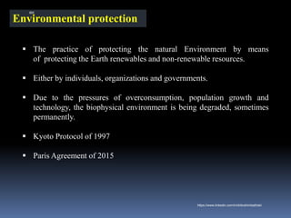 Environmental protection
▪ The practice of protecting the natural Environment by means
of protecting the Earth renewables and non-renewable resources.
▪ Either by individuals, organizations and governments.
▪ Due to the pressures of overconsumption, population growth and
technology, the biophysical environment is being degraded, sometimes
permanently.
▪ Kyoto Protocol of 1997
▪ Paris Agreement of 2015
IBK
https://www.linkedin.com/in/dribrahimbathisk/
 