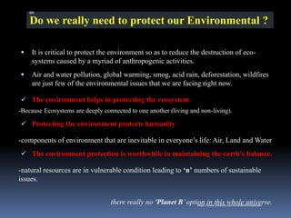Do we really need to protect our Environmental ?
▪ It is critical to protect the environment so as to reduce the destruction of eco-
systems caused by a myriad of anthropogenic activities.
▪ Air and water pollution, global warming, smog, acid rain, deforestation, wildfires
are just few of the environmental issues that we are facing right now.
✓ The environment helps in protecting the ecosystem
-Because Ecosystems are deeply connected to one another (living and non-living).
✓ Protecting the environment protects humanity
-components of environment that are inevitable in everyone’s life: Air, Land and Water
✓ The environment protection is worthwhile in maintaining the earth’s balance.
-natural resources are in vulnerable condition leading to ‘n’ numbers of sustainable
issues.
there really no 'Planet B’option in this whole universe.
IBK
https://www.linkedin.com/in/dribrahimbathisk/
 