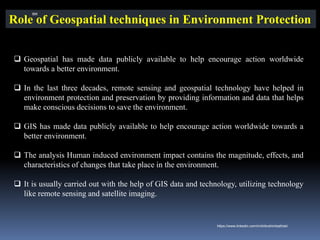 Role of Geospatial techniques in Environment Protection
❑ Geospatial has made data publicly available to help encourage action worldwide
towards a better environment.
❑ In the last three decades, remote sensing and geospatial technology have helped in
environment protection and preservation by providing information and data that helps
make conscious decisions to save the environment.
❑ GIS has made data publicly available to help encourage action worldwide towards a
better environment.
❑ The analysis Human induced environment impact contains the magnitude, effects, and
characteristics of changes that take place in the environment.
❑ It is usually carried out with the help of GIS data and technology, utilizing technology
like remote sensing and satellite imaging.
IBK
https://www.linkedin.com/in/dribrahimbathisk/
 