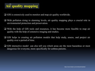 Air quality mapping
❑ GIS is extensively used to monitor and map air quality worldwide.
❑ With pollution rising to alarming levels, air quality mapping plays a crucial role in
environmental protection and preservation.
❑ With the help of GIS tools and resources, it has become more feasible to map air
quality with the help of extensive imaging and studies.
❑ GIS helps in creating air pollution models that help study, assess, and project air
quality over a period of time.
❑ GIS interactive model can also tell you which areas are the most hazardous or most
dangerous for everyone, more specifically for asthma patients.
IBK
https://www.linkedin.com/in/dribrahimbathisk/
 