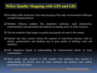 Water Quality Mapping with GPS and GIS
❑ Providing stable freshwater is the most pressing of the many environmental challenges
on India’s national horizon.
❑ Multiple influence peddlers like population explosion, rapid urbanization,
industrialization and agricultural development are putting stress on water resources.
❑ This has resulted in high impact on quality and quantity of water in the country.
❑ Summer and rainy seasons witness the eruption of water-borne diseases, such as,
cholera, gastroenteritis and diarrhoea due to poor quality of drinking water and
sanitation.
❑ GIS integration helped in understanding the location-based details of water
contamination.
❑ Water quality maps prepared in GIS, together with sanitation data, assisted in
understanding the priority area for water treatment and drinking water quality
monitoring for the future.
https://www.geospatialworld.net/article/water-quality-mapping-gps-gis-india/
IBK
https://www.linkedin.com/in/dribrahimbathisk/
 