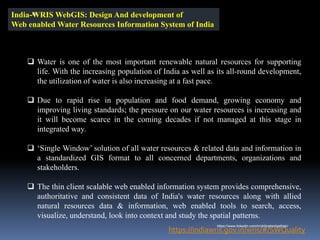 India-WRIS WebGIS: Design And development of
Web enabled Water Resources Information System of India
https://indiawris.gov.in/wris/#/SWQuality
❑ Water is one of the most important renewable natural resources for supporting
life. With the increasing population of India as well as its all-round development,
the utilization of water is also increasing at a fast pace.
❑ Due to rapid rise in population and food demand, growing economy and
improving living standards; the pressure on our water resources is increasing and
it will become scarce in the coming decades if not managed at this stage in
integrated way.
❑ ‘Single Window’ solution of all water resources & related data and information in
a standardized GIS format to all concerned departments, organizations and
stakeholders.
❑ The thin client scalable web enabled information system provides comprehensive,
authoritative and consistent data of India's water resources along with allied
natural resources data & information, web enabled tools to search, access,
visualize, understand, look into context and study the spatial patterns.
IBK
https://www.linkedin.com/in/dribrahimbathisk/
 