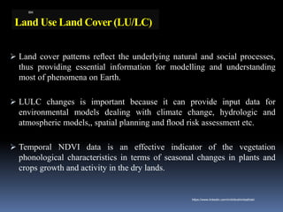 Land Use Land Cover (LU/LC)
➢ Land cover patterns reﬂect the underlying natural and social processes,
thus providing essential information for modelling and understanding
most of phenomena on Earth.
➢ LULC changes is important because it can provide input data for
environmental models dealing with climate change, hydrologic and
atmospheric models,, spatial planning and ﬂood risk assessment etc.
➢ Temporal NDVI data is an effective indicator of the vegetation
phonological characteristics in terms of seasonal changes in plants and
crops growth and activity in the dry lands.
IBK
https://www.linkedin.com/in/dribrahimbathisk/
 
