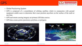 GPS
• Global Positioning System
• GPS is composed of a constellation of orbiting satellites which in conjunction with ground
equipment enable users to determine their exact position anywhere on the surface of the earth at
any time.
• GPS and remote sensing imagery are primary GIS data sources.
• GPS data creates points (positions), polylines, or polygons
18-12-2022 By: Dr. Poonam Panwar 23
 