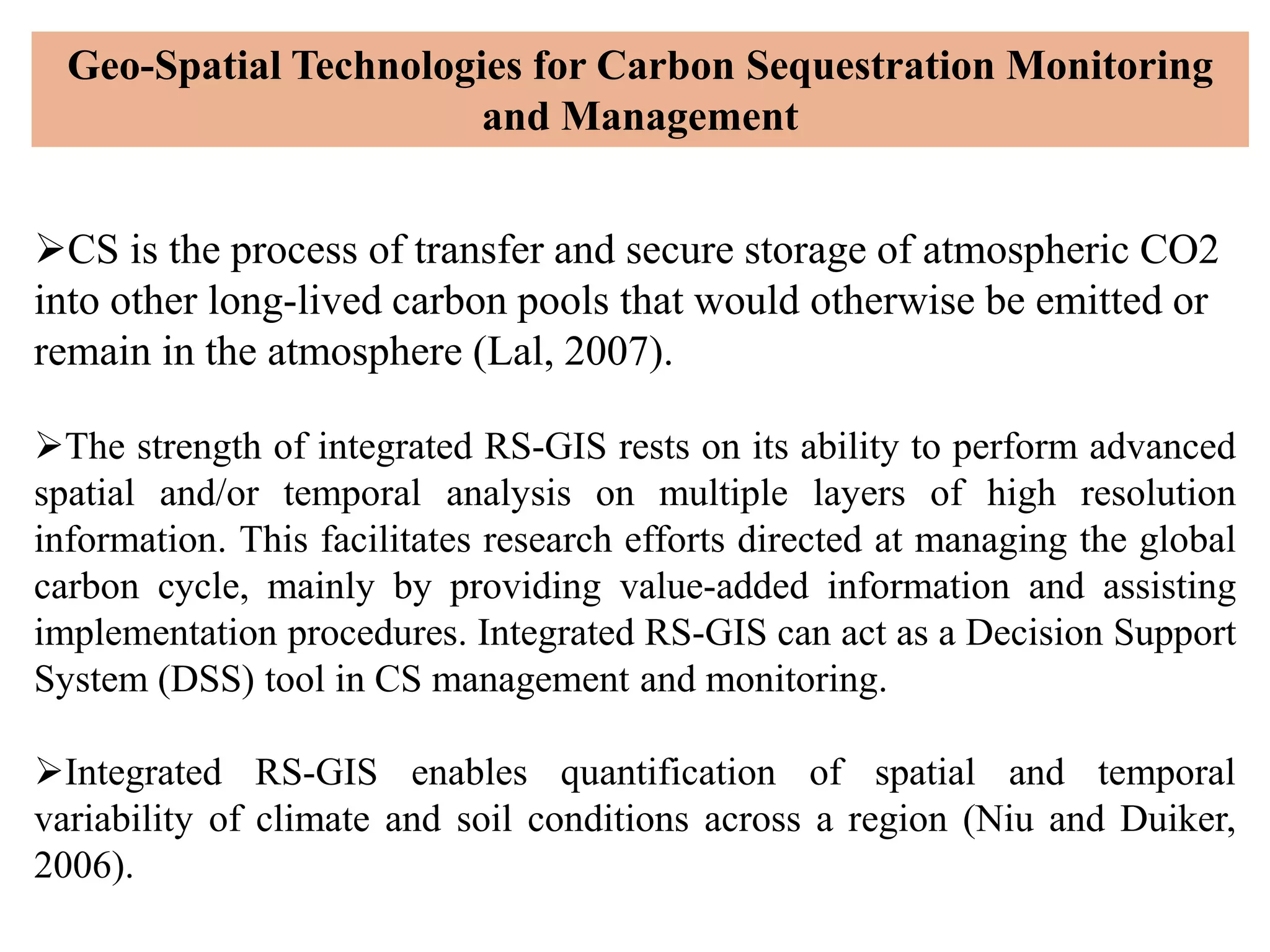 CS is the process of transfer and secure storage of atmospheric CO2
into other long-lived carbon pools that would otherwise be emitted or
remain in the atmosphere (Lal, 2007).
The strength of integrated RS-GIS rests on its ability to perform advanced
spatial and/or temporal analysis on multiple layers of high resolution
information. This facilitates research efforts directed at managing the global
carbon cycle, mainly by providing value-added information and assisting
implementation procedures. Integrated RS-GIS can act as a Decision Support
System (DSS) tool in CS management and monitoring.
Integrated RS-GIS enables quantification of spatial and temporal
variability of climate and soil conditions across a region (Niu and Duiker,
2006).
Geo-Spatial Technologies for Carbon Sequestration Monitoring
and Management
 