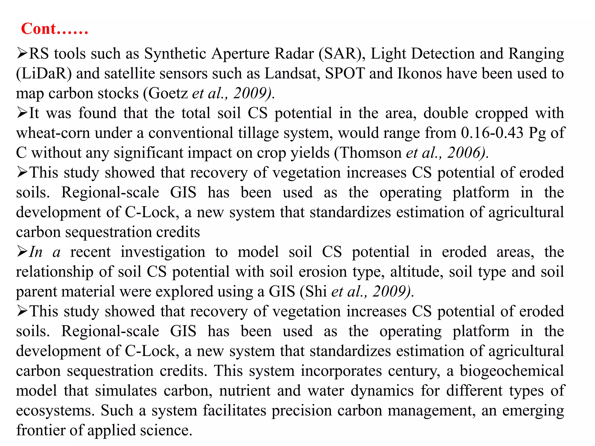 RS tools such as Synthetic Aperture Radar (SAR), Light Detection and Ranging
(LiDaR) and satellite sensors such as Landsat, SPOT and Ikonos have been used to
map carbon stocks (Goetz et al., 2009).
It was found that the total soil CS potential in the area, double cropped with
wheat-corn under a conventional tillage system, would range from 0.16-0.43 Pg of
C without any significant impact on crop yields (Thomson et al., 2006).
This study showed that recovery of vegetation increases CS potential of eroded
soils. Regional-scale GIS has been used as the operating platform in the
development of C-Lock, a new system that standardizes estimation of agricultural
carbon sequestration credits
In a recent investigation to model soil CS potential in eroded areas, the
relationship of soil CS potential with soil erosion type, altitude, soil type and soil
parent material were explored using a GIS (Shi et al., 2009).
This study showed that recovery of vegetation increases CS potential of eroded
soils. Regional-scale GIS has been used as the operating platform in the
development of C-Lock, a new system that standardizes estimation of agricultural
carbon sequestration credits. This system incorporates century, a biogeochemical
model that simulates carbon, nutrient and water dynamics for different types of
ecosystems. Such a system facilitates precision carbon management, an emerging
frontier of applied science.
Cont……
 