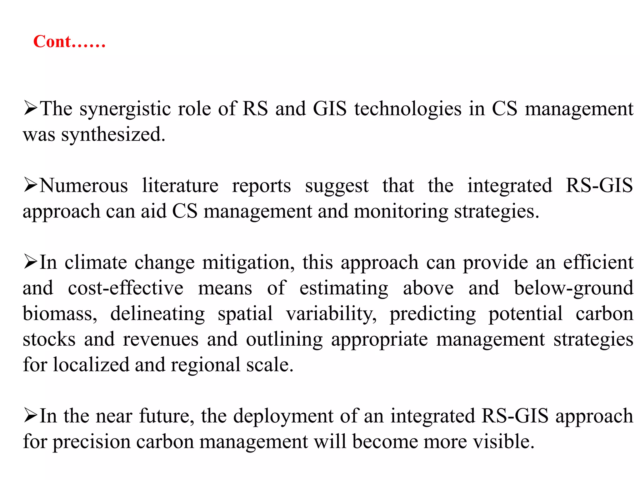 The synergistic role of RS and GIS technologies in CS management
was synthesized.
Numerous literature reports suggest that the integrated RS-GIS
approach can aid CS management and monitoring strategies.
In climate change mitigation, this approach can provide an efficient
and cost-effective means of estimating above and below-ground
biomass, delineating spatial variability, predicting potential carbon
stocks and revenues and outlining appropriate management strategies
for localized and regional scale.
In the near future, the deployment of an integrated RS-GIS approach
for precision carbon management will become more visible.
Cont……
 