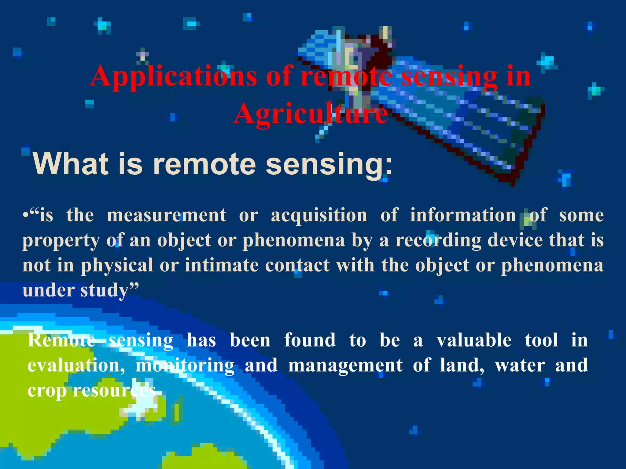 •“is the measurement or acquisition of information of some
property of an object or phenomena by a recording device that is
not in physical or intimate contact with the object or phenomena
under study”
What is remote sensing:
Remote sensing has been found to be a valuable tool in
evaluation, monitoring and management of land, water and
crop resources
Applications of remote sensing in
Agriculture
 