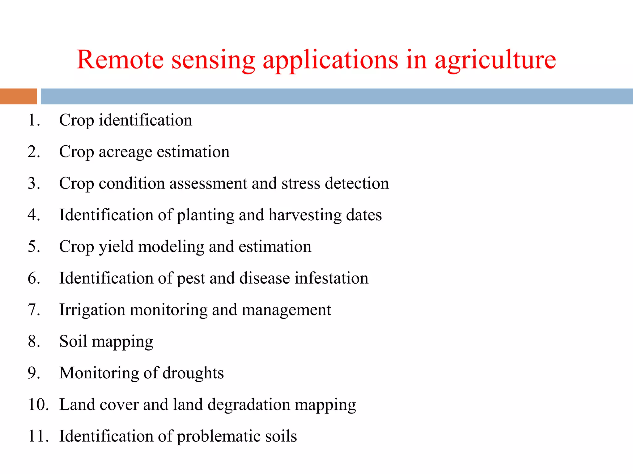 Remote sensing applications in agriculture
1. Crop identification
2. Crop acreage estimation
3. Crop condition assessment and stress detection
4. Identification of planting and harvesting dates
5. Crop yield modeling and estimation
6. Identification of pest and disease infestation
7. Irrigation monitoring and management
8. Soil mapping
9. Monitoring of droughts
10. Land cover and land degradation mapping
11. Identification of problematic soils
 
