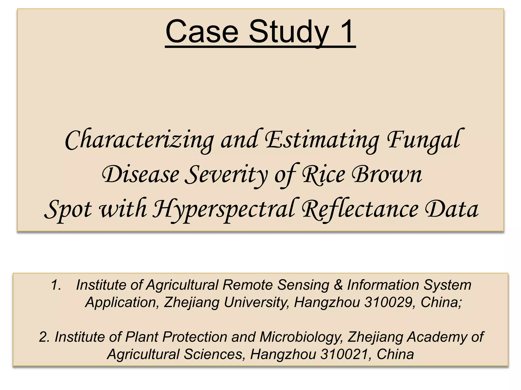 Case Study 1
Characterizing and Estimating Fungal
Disease Severity of Rice Brown
Spot with Hyperspectral Reflectance Data
1. Institute of Agricultural Remote Sensing & Information System
Application, Zhejiang University, Hangzhou 310029, China;
2. Institute of Plant Protection and Microbiology, Zhejiang Academy of
Agricultural Sciences, Hangzhou 310021, China
 