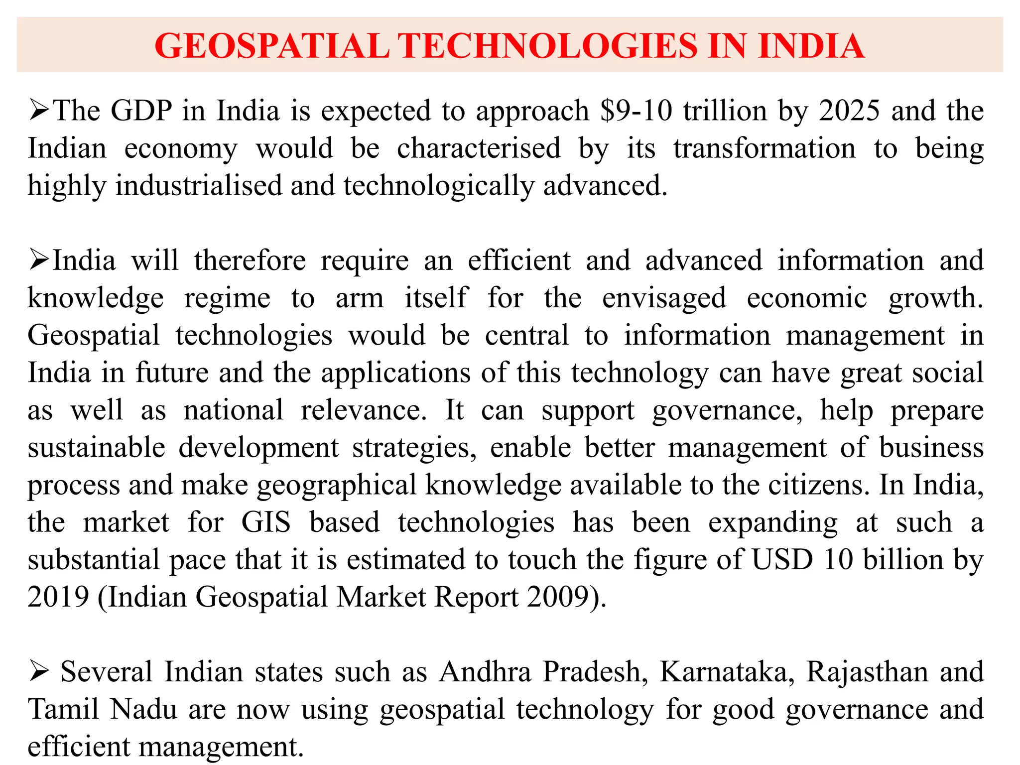 GEOSPATIAL TECHNOLOGIES IN INDIA
The GDP in India is expected to approach $9-10 trillion by 2025 and the
Indian economy would be characterised by its transformation to being
highly industrialised and technologically advanced.
India will therefore require an efficient and advanced information and
knowledge regime to arm itself for the envisaged economic growth.
Geospatial technologies would be central to information management in
India in future and the applications of this technology can have great social
as well as national relevance. It can support governance, help prepare
sustainable development strategies, enable better management of business
process and make geographical knowledge available to the citizens. In India,
the market for GIS based technologies has been expanding at such a
substantial pace that it is estimated to touch the figure of USD 10 billion by
2019 (Indian Geospatial Market Report 2009).
 Several Indian states such as Andhra Pradesh, Karnataka, Rajasthan and
Tamil Nadu are now using geospatial technology for good governance and
efficient management.
 