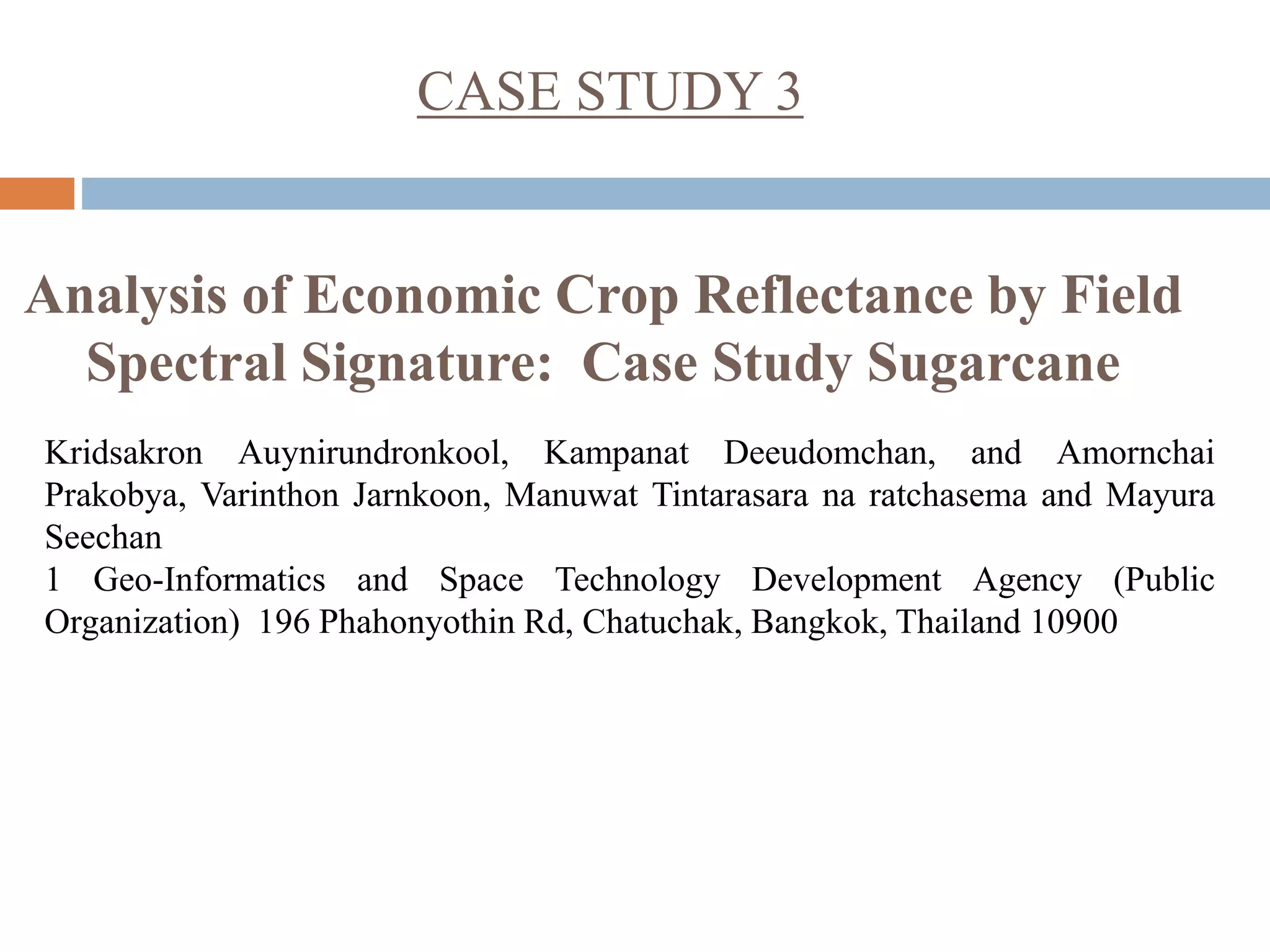CASE STUDY 3
Analysis of Economic Crop Reflectance by Field
Spectral Signature: Case Study Sugarcane
Kridsakron Auynirundronkool, Kampanat Deeudomchan, and Amornchai
Prakobya, Varinthon Jarnkoon, Manuwat Tintarasara na ratchasema and Mayura
Seechan
1 Geo-Informatics and Space Technology Development Agency (Public
Organization) 196 Phahonyothin Rd, Chatuchak, Bangkok, Thailand 10900
 
