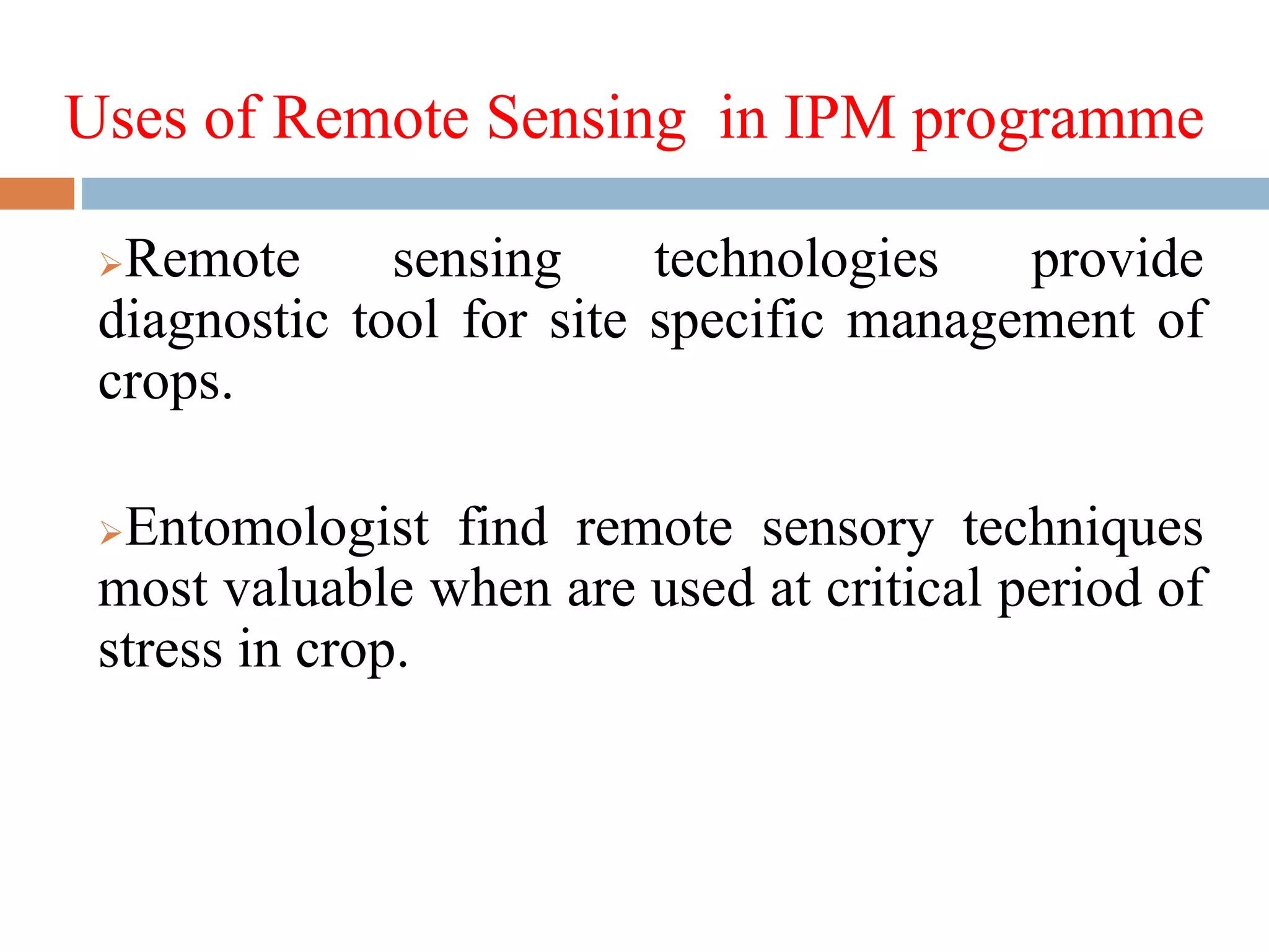 Uses of Remote Sensing in IPM programme
Remote sensing technologies provide
diagnostic tool for site specific management of
crops.
Entomologist find remote sensory techniques
most valuable when are used at critical period of
stress in crop.
 