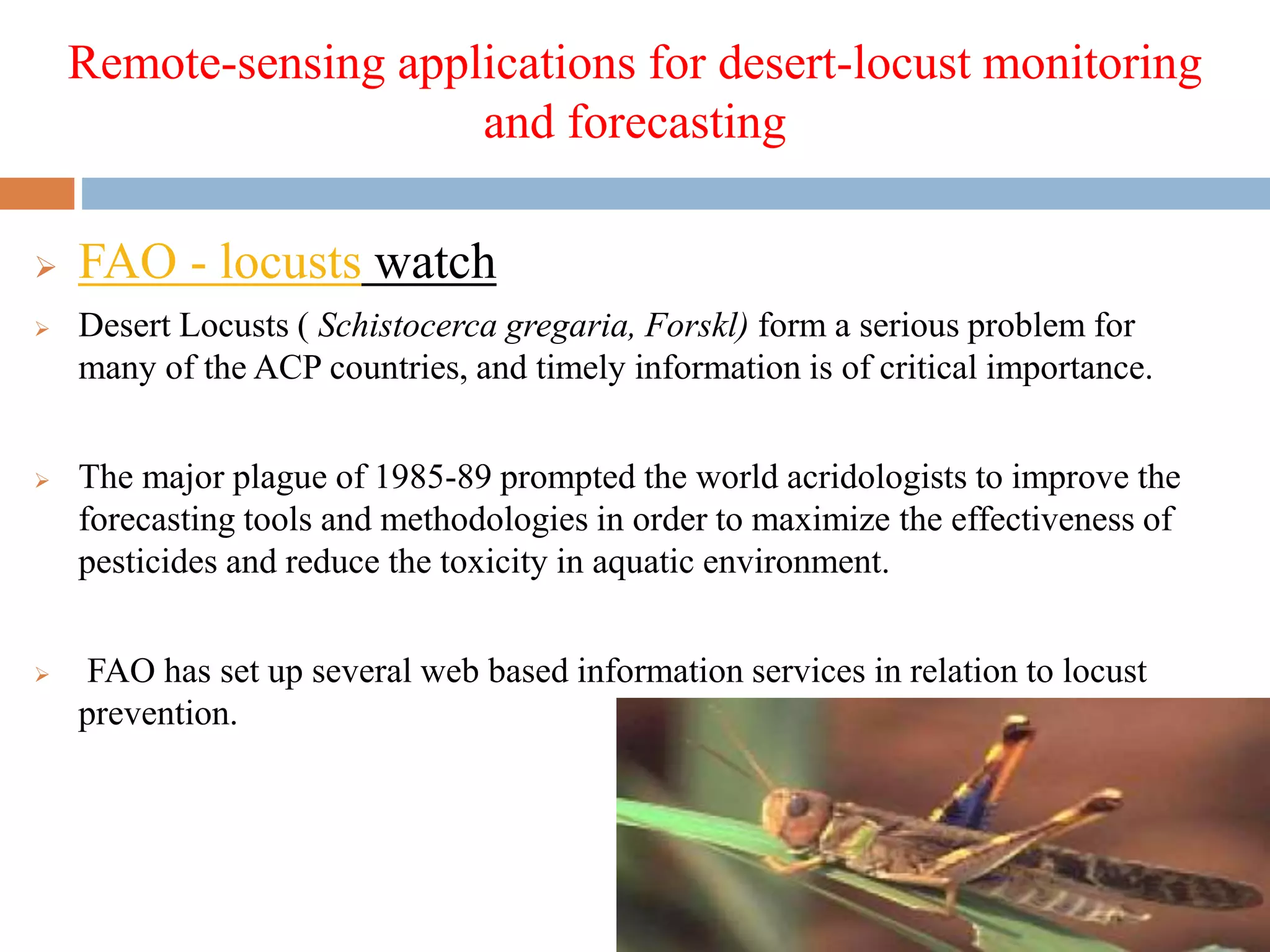 Remote-sensing applications for desert-locust monitoring
and forecasting
 FAO - locusts watch
 Desert Locusts ( Schistocerca gregaria, Forskl) form a serious problem for
many of the ACP countries, and timely information is of critical importance.
 The major plague of 1985-89 prompted the world acridologists to improve the
forecasting tools and methodologies in order to maximize the effectiveness of
pesticides and reduce the toxicity in aquatic environment.
 FAO has set up several web based information services in relation to locust
prevention.
 