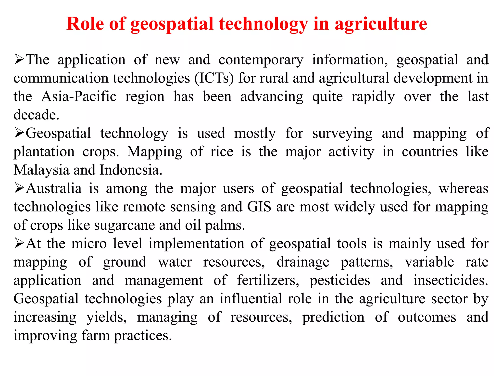 Role of geospatial technology in agriculture
The application of new and contemporary information, geospatial and
communication technologies (ICTs) for rural and agricultural development in
the Asia-Pacific region has been advancing quite rapidly over the last
decade.
Geospatial technology is used mostly for surveying and mapping of
plantation crops. Mapping of rice is the major activity in countries like
Malaysia and Indonesia.
Australia is among the major users of geospatial technologies, whereas
technologies like remote sensing and GIS are most widely used for mapping
of crops like sugarcane and oil palms.
At the micro level implementation of geospatial tools is mainly used for
mapping of ground water resources, drainage patterns, variable rate
application and management of fertilizers, pesticides and insecticides.
Geospatial technologies play an influential role in the agriculture sector by
increasing yields, managing of resources, prediction of outcomes and
improving farm practices.
 