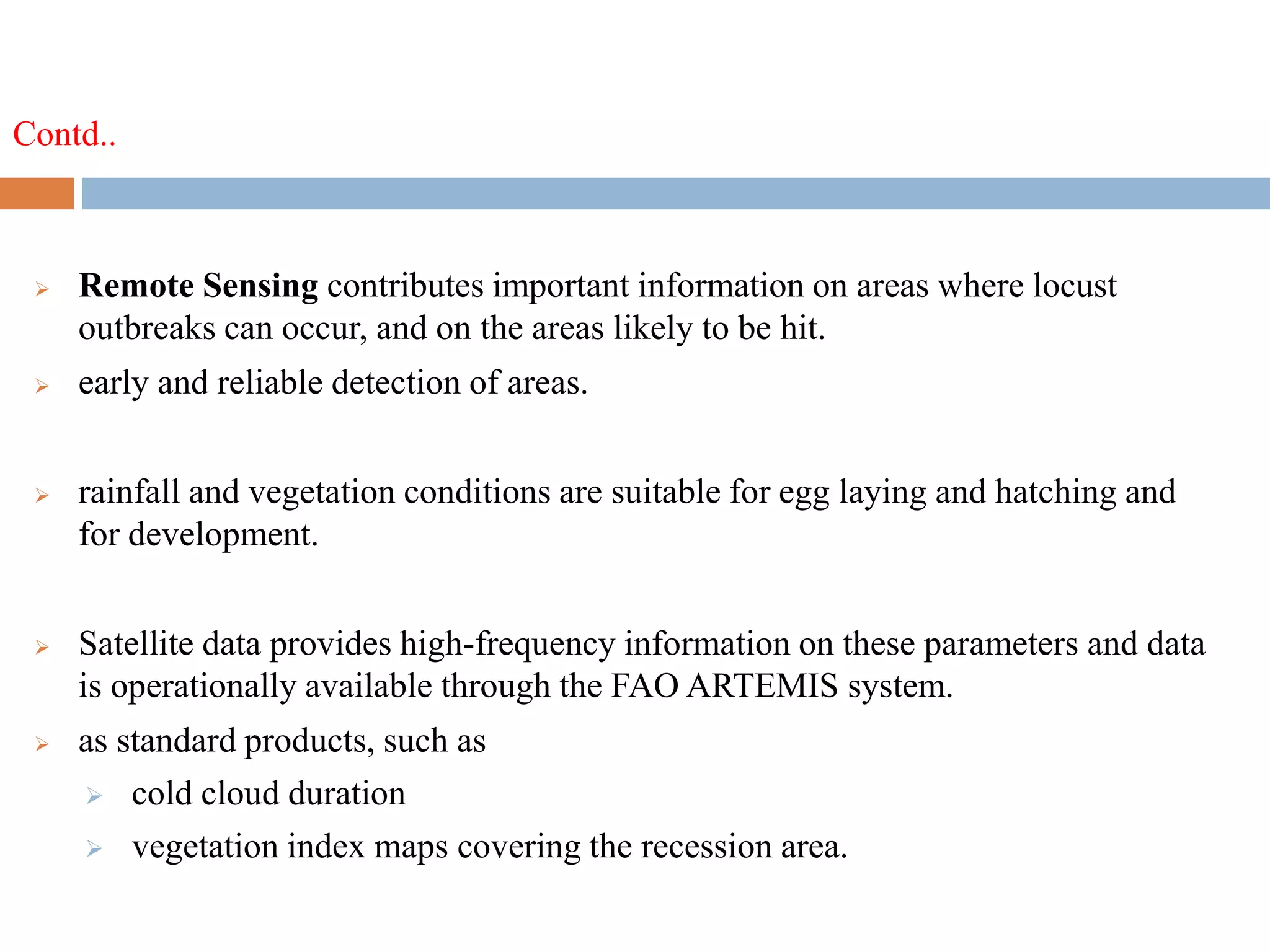 Contd..
 Remote Sensing contributes important information on areas where locust
outbreaks can occur, and on the areas likely to be hit.
 early and reliable detection of areas.
 rainfall and vegetation conditions are suitable for egg laying and hatching and
for development.
 Satellite data provides high-frequency information on these parameters and data
is operationally available through the FAO ARTEMIS system.
 as standard products, such as
 cold cloud duration
 vegetation index maps covering the recession area.
 