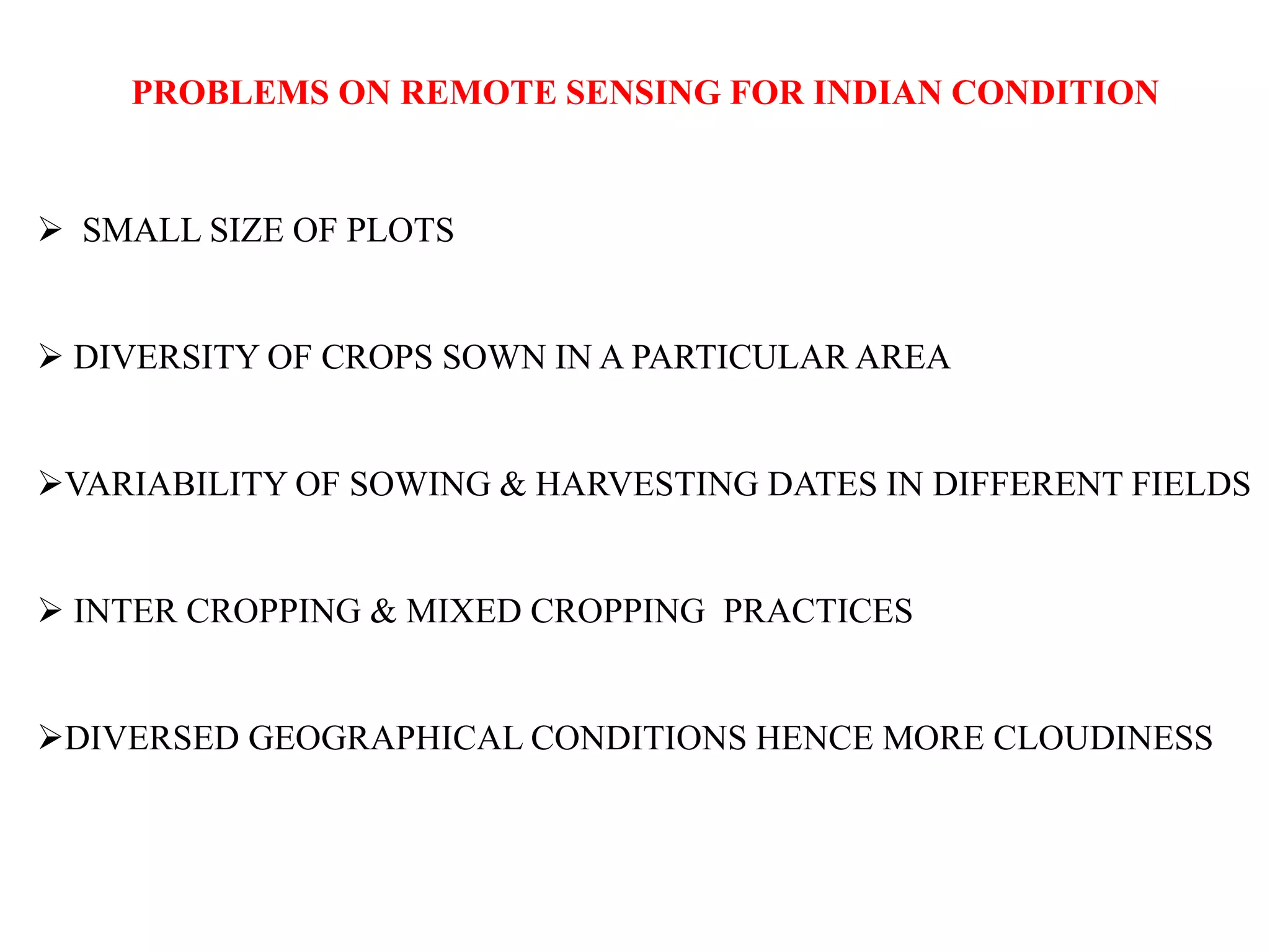 PROBLEMS ON REMOTE SENSING FOR INDIAN CONDITION
 SMALL SIZE OF PLOTS
 DIVERSITY OF CROPS SOWN IN A PARTICULAR AREA
VARIABILITY OF SOWING & HARVESTING DATES IN DIFFERENT FIELDS
 INTER CROPPING & MIXED CROPPING PRACTICES
DIVERSED GEOGRAPHICAL CONDITIONS HENCE MORE CLOUDINESS
 