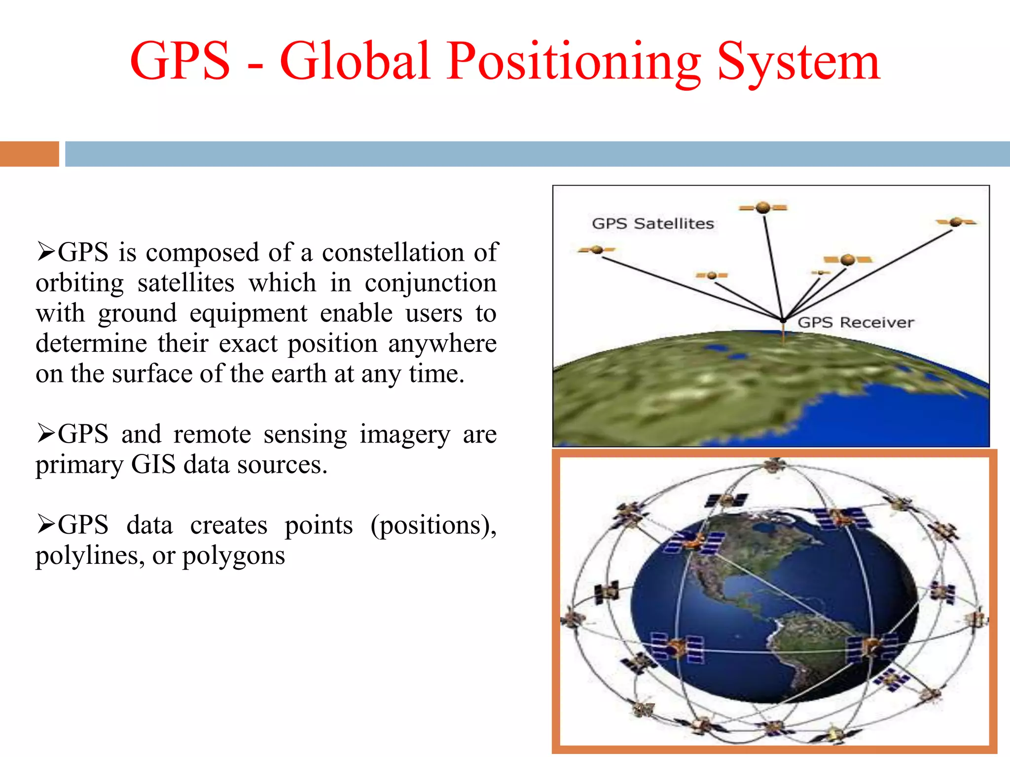 GPS - Global Positioning System
GPS is composed of a constellation of
orbiting satellites which in conjunction
with ground equipment enable users to
determine their exact position anywhere
on the surface of the earth at any time.
GPS and remote sensing imagery are
primary GIS data sources.
GPS data creates points (positions),
polylines, or polygons
47
 