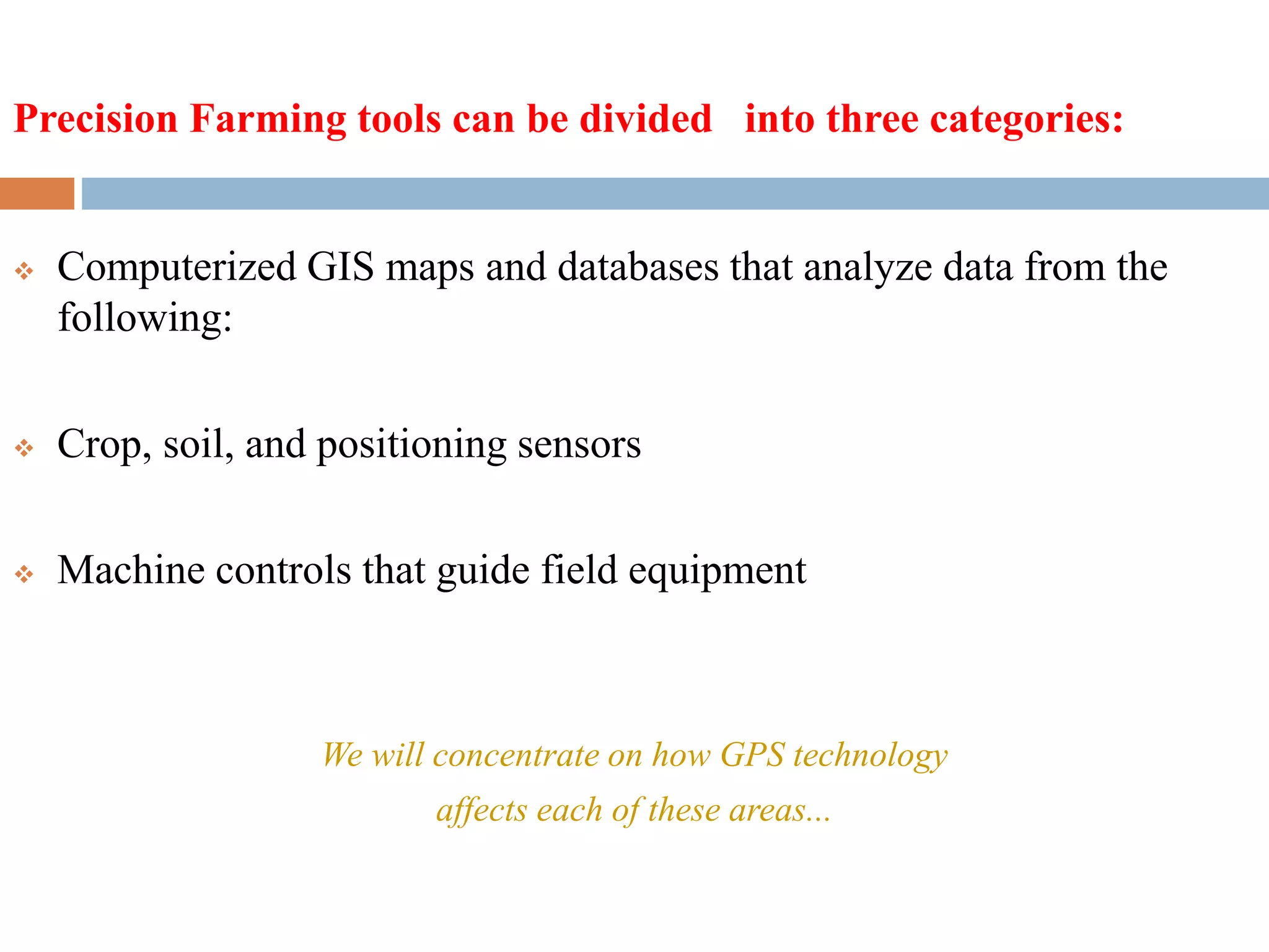  Computerized GIS maps and databases that analyze data from the
following:
 Crop, soil, and positioning sensors
 Machine controls that guide field equipment
We will concentrate on how GPS technology
affects each of these areas...
Precision Farming tools can be divided into three categories:
 