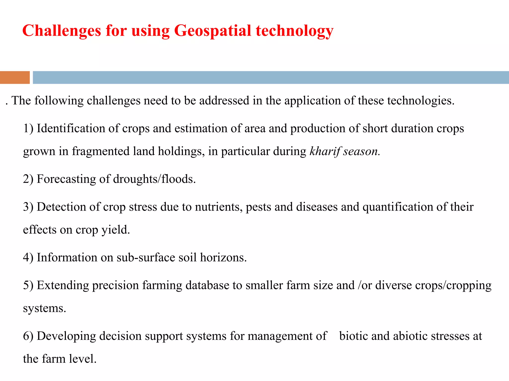 . The following challenges need to be addressed in the application of these technologies.
1) Identification of crops and estimation of area and production of short duration crops
grown in fragmented land holdings, in particular during kharif season.
2) Forecasting of droughts/floods.
3) Detection of crop stress due to nutrients, pests and diseases and quantification of their
effects on crop yield.
4) Information on sub-surface soil horizons.
5) Extending precision farming database to smaller farm size and /or diverse crops/cropping
systems.
6) Developing decision support systems for management of biotic and abiotic stresses at
the farm level.
Challenges for using Geospatial technology
 